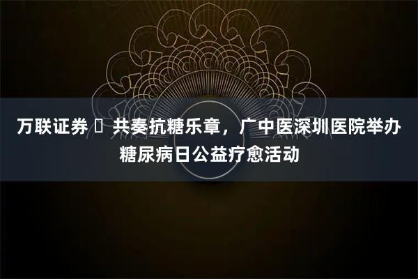 万联证券 共奏抗糖乐章,广中医深圳医院举办糖尿病日公益疗愈活动