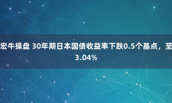 宏牛操盘 30年期日本国债收益率下跌0.5个基点，至3.04%