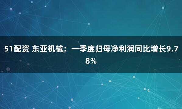 51配资 东亚机械：一季度归母净利润同比增长9.78%