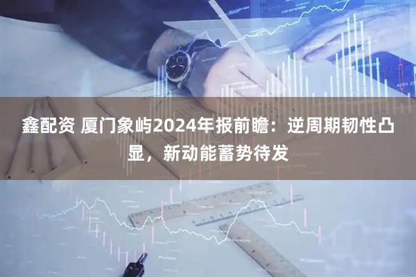 鑫配资 厦门象屿2024年报前瞻：逆周期韧性凸显，新动能蓄势待发