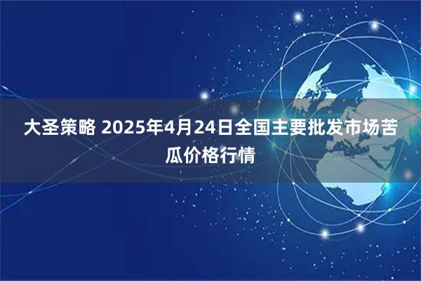 大圣策略 2025年4月24日全国主要批发市场苦瓜价格行情