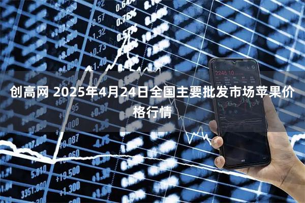 创高网 2025年4月24日全国主要批发市场苹果价格行情