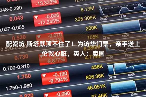 配资坊 斯塔默顶不住了！为访华门票，亲手送上伦敦心脏，英人：卖国
