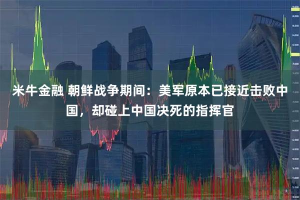 米牛金融 朝鲜战争期间：美军原本已接近击败中国，却碰上中国决死的指挥官