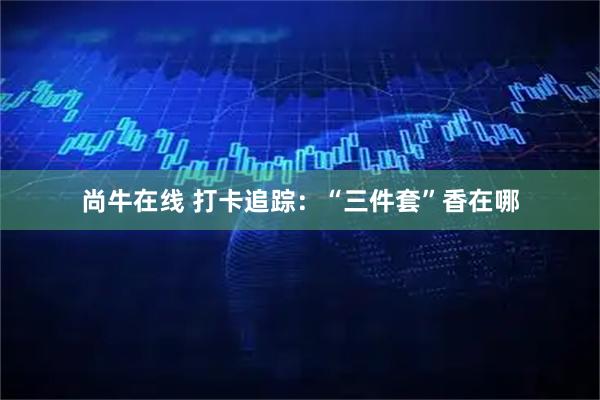尚牛在线 打卡追踪：“三件套”香在哪