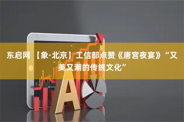东启网 【象·北京】工信部点赞《唐宫夜宴》“又美又潮的传统文化”