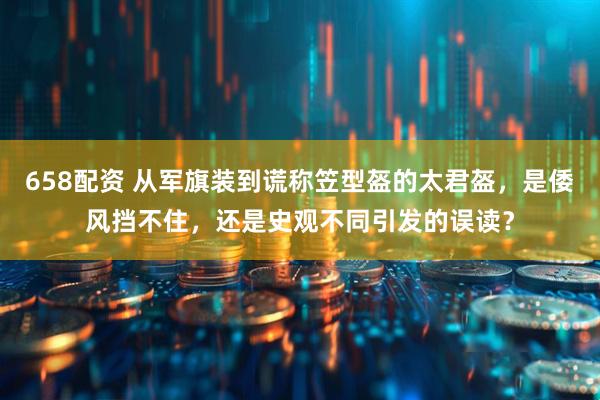658配资 从军旗装到谎称笠型盔的太君盔，是倭风挡不住，还是史观不同引发的误读？