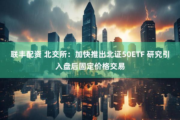 联丰配资 北交所:加快推出北证50ETF 研究引入盘后固定价格交易