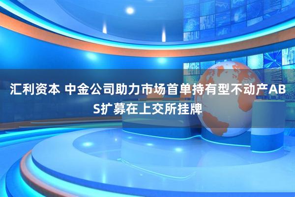 汇利资本 中金公司助力市场首单持有型不动产ABS扩募在上交所挂牌