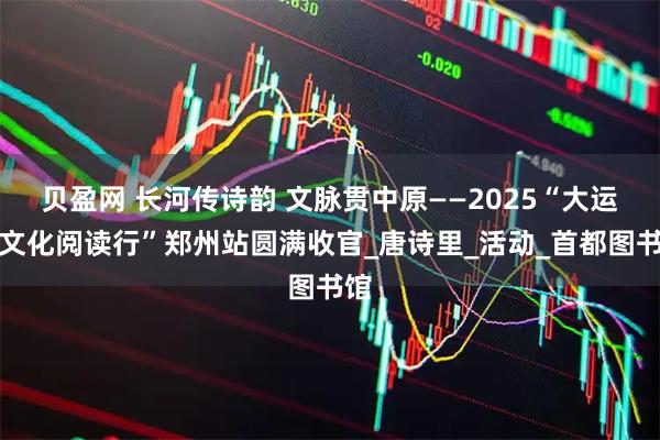 贝盈网 长河传诗韵 文脉贯中原——2025“大运河文化阅读行”郑州站圆满收官_唐诗里_活动_首都图书馆